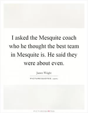 I asked the Mesquite coach who he thought the best team in Mesquite is. He said they were about even Picture Quote #1