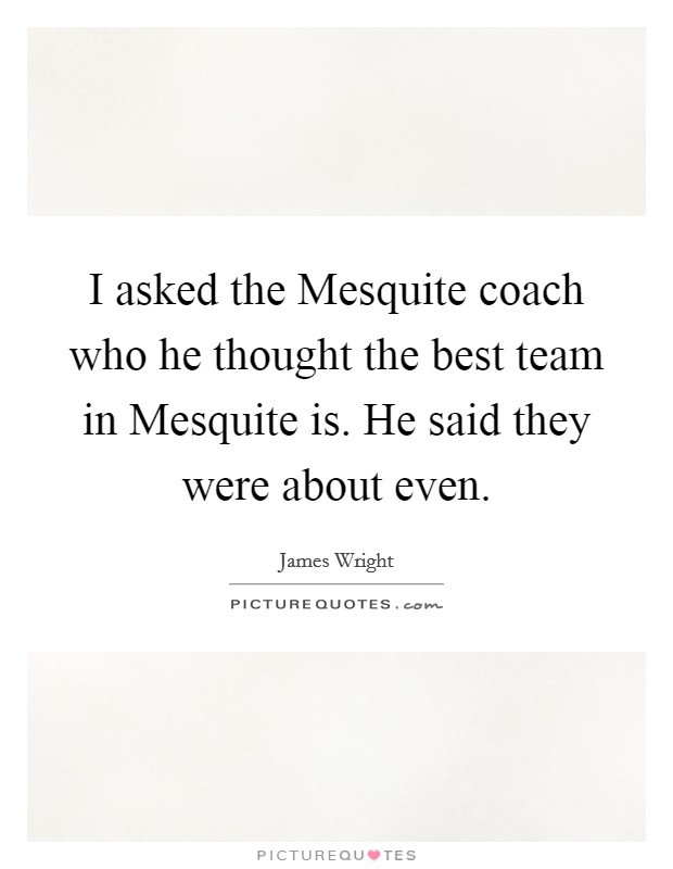 I asked the Mesquite coach who he thought the best team in Mesquite is. He said they were about even. Picture Quote #1