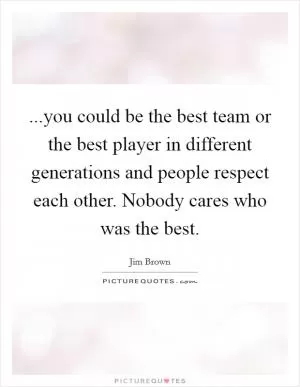 ...you could be the best team or the best player in different generations and people respect each other. Nobody cares who was the best Picture Quote #1