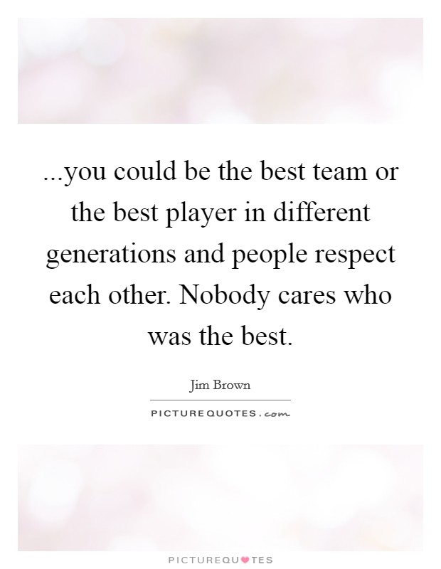 ...you could be the best team or the best player in different generations and people respect each other. Nobody cares who was the best. Picture Quote #1