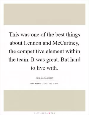This was one of the best things about Lennon and McCartney, the competitive element within the team. It was great. But hard to live with Picture Quote #1