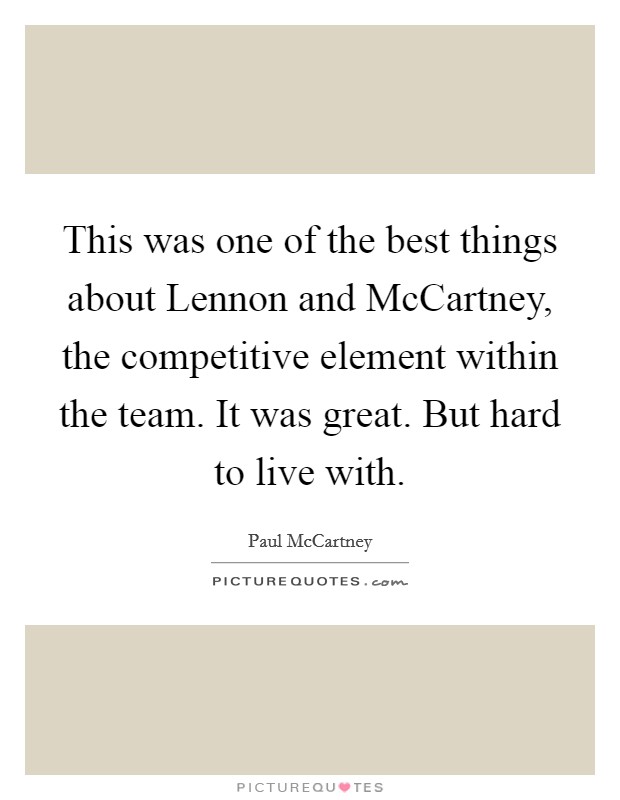 This was one of the best things about Lennon and McCartney, the competitive element within the team. It was great. But hard to live with. Picture Quote #1