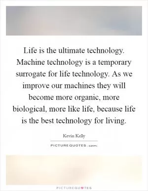 Life is the ultimate technology. Machine technology is a temporary surrogate for life technology. As we improve our machines they will become more organic, more biological, more like life, because life is the best technology for living Picture Quote #1