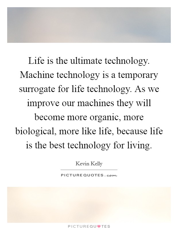 Life is the ultimate technology. Machine technology is a temporary surrogate for life technology. As we improve our machines they will become more organic, more biological, more like life, because life is the best technology for living. Picture Quote #1