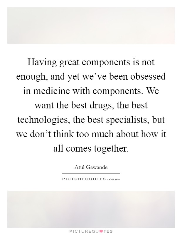 Having great components is not enough, and yet we've been obsessed in medicine with components. We want the best drugs, the best technologies, the best specialists, but we don't think too much about how it all comes together. Picture Quote #1