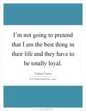 I’m not going to pretend that I am the best thing in their life and they have to be totally loyal Picture Quote #1
