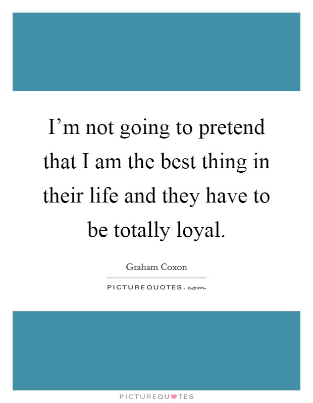 I'm not going to pretend that I am the best thing in their life and they have to be totally loyal. Picture Quote #1