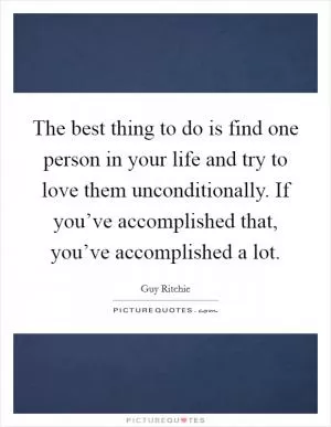 The best thing to do is find one person in your life and try to love them unconditionally. If you’ve accomplished that, you’ve accomplished a lot Picture Quote #1