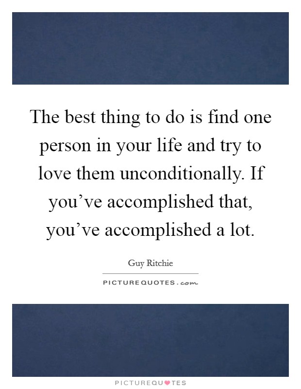 The best thing to do is find one person in your life and try to love them unconditionally. If you've accomplished that, you've accomplished a lot. Picture Quote #1