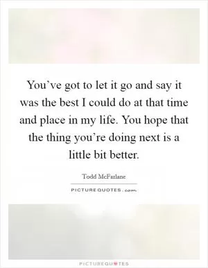 You’ve got to let it go and say it was the best I could do at that time and place in my life. You hope that the thing you’re doing next is a little bit better Picture Quote #1