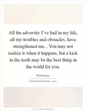 All the adversity I’ve had in my life, all my troubles and obstacles, have strengthened me... You may not realize it when it happens, but a kick in the teeth may be the best thing in the world for you Picture Quote #1