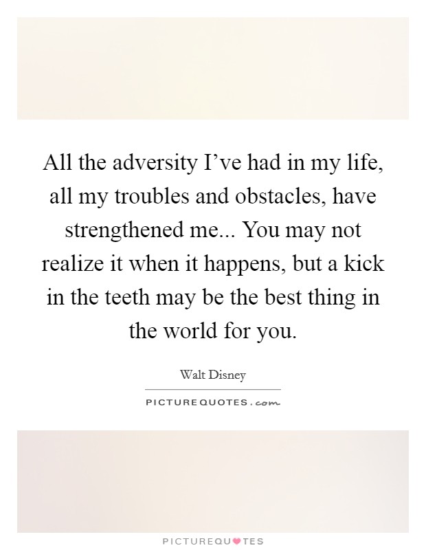 All the adversity I've had in my life, all my troubles and obstacles, have strengthened me... You may not realize it when it happens, but a kick in the teeth may be the best thing in the world for you. Picture Quote #1