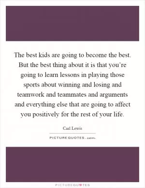The best kids are going to become the best. But the best thing about it is that you’re going to learn lessons in playing those sports about winning and losing and teamwork and teammates and arguments and everything else that are going to affect you positively for the rest of your life Picture Quote #1