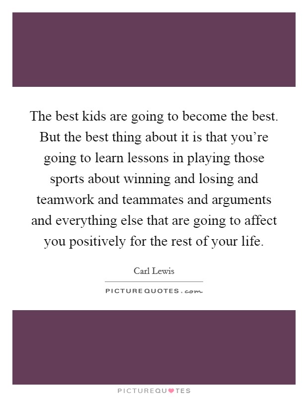 The best kids are going to become the best. But the best thing about it is that you're going to learn lessons in playing those sports about winning and losing and teamwork and teammates and arguments and everything else that are going to affect you positively for the rest of your life. Picture Quote #1