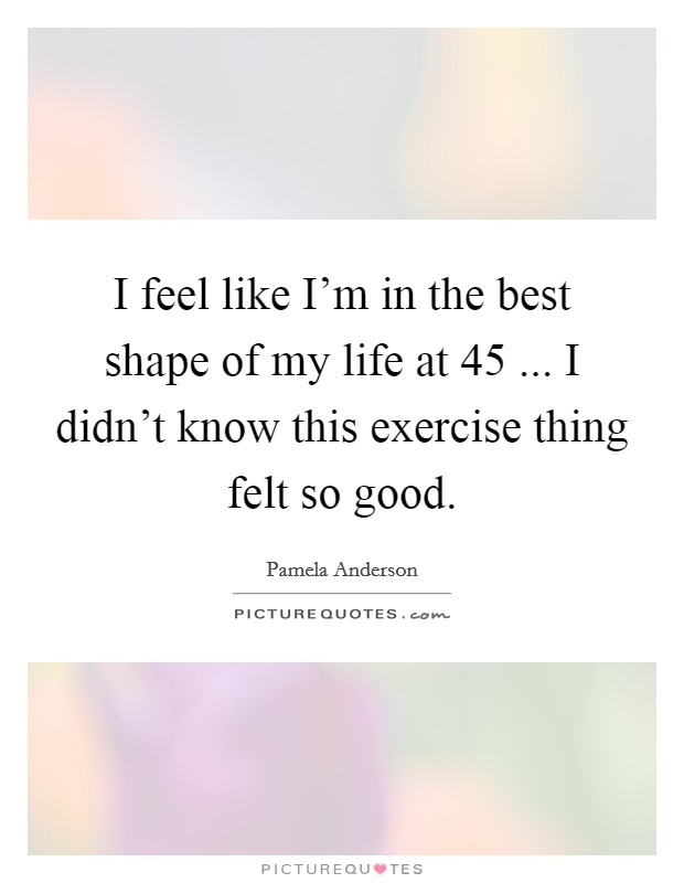 I feel like I'm in the best shape of my life at 45 ... I didn't know this exercise thing felt so good. Picture Quote #1