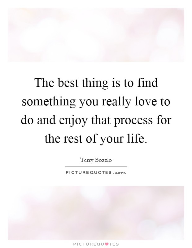 The best thing is to find something you really love to do and enjoy that process for the rest of your life. Picture Quote #1