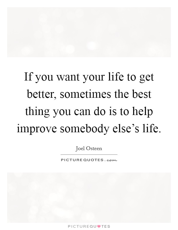 If you want your life to get better, sometimes the best thing you can do is to help improve somebody else's life. Picture Quote #1