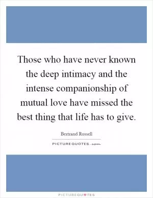 Those who have never known the deep intimacy and the intense companionship of mutual love have missed the best thing that life has to give Picture Quote #1