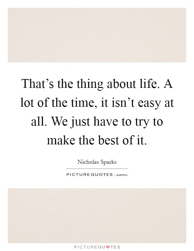 That's the thing about life. A lot of the time, it isn't easy at all. We just have to try to make the best of it. Picture Quote #1