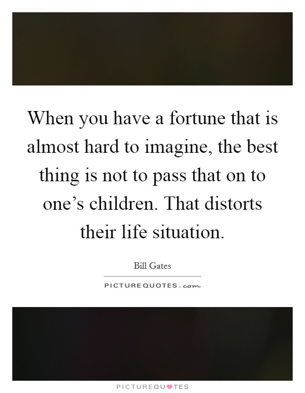 When you have a fortune that is almost hard to imagine, the best thing is not to pass that on to one's children. That distorts their life situation. Picture Quote #1