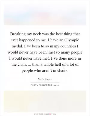 Breaking my neck was the best thing that ever happened to me. I have an Olympic medal. I’ve been to so many countries I would never have been, met so many people I would never have met. I’ve done more in the chair, ... than a whole hell of a lot of people who aren’t in chairs Picture Quote #1