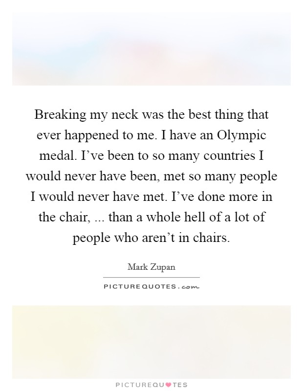 Breaking my neck was the best thing that ever happened to me. I have an Olympic medal. I've been to so many countries I would never have been, met so many people I would never have met. I've done more in the chair, ... than a whole hell of a lot of people who aren't in chairs. Picture Quote #1
