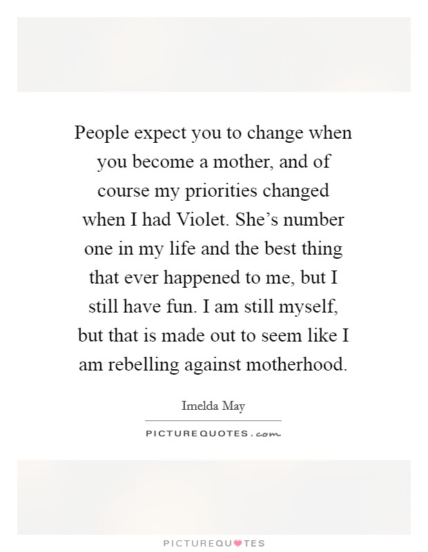 People expect you to change when you become a mother, and of course my priorities changed when I had Violet. She's number one in my life and the best thing that ever happened to me, but I still have fun. I am still myself, but that is made out to seem like I am rebelling against motherhood. Picture Quote #1