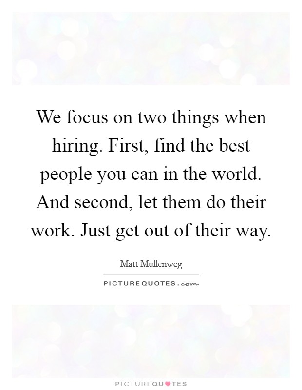 We focus on two things when hiring. First, find the best people you can in the world. And second, let them do their work. Just get out of their way. Picture Quote #1