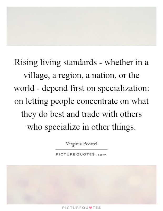 Rising living standards - whether in a village, a region, a nation, or the world - depend first on specialization: on letting people concentrate on what they do best and trade with others who specialize in other things. Picture Quote #1