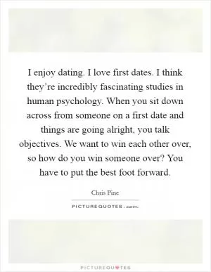 I enjoy dating. I love first dates. I think they’re incredibly fascinating studies in human psychology. When you sit down across from someone on a first date and things are going alright, you talk objectives. We want to win each other over, so how do you win someone over? You have to put the best foot forward Picture Quote #1