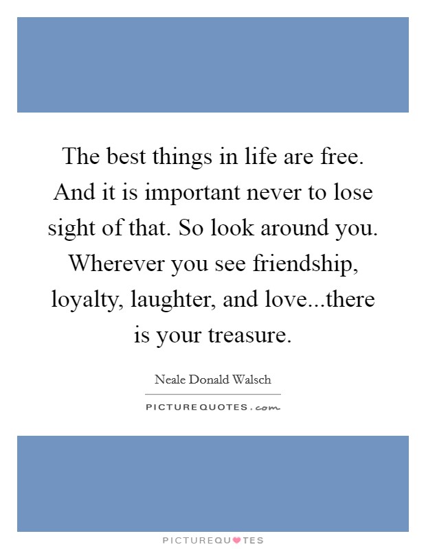 The best things in life are free. And it is important never to lose sight of that. So look around you. Wherever you see friendship, loyalty, laughter, and love...there is your treasure. Picture Quote #1