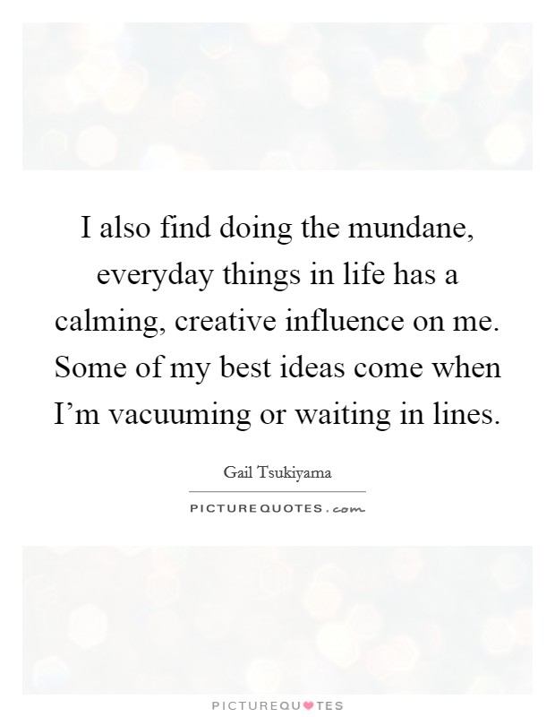 I also find doing the mundane, everyday things in life has a calming, creative influence on me. Some of my best ideas come when I'm vacuuming or waiting in lines. Picture Quote #1