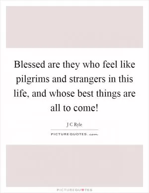 Blessed are they who feel like pilgrims and strangers in this life, and whose best things are all to come! Picture Quote #1