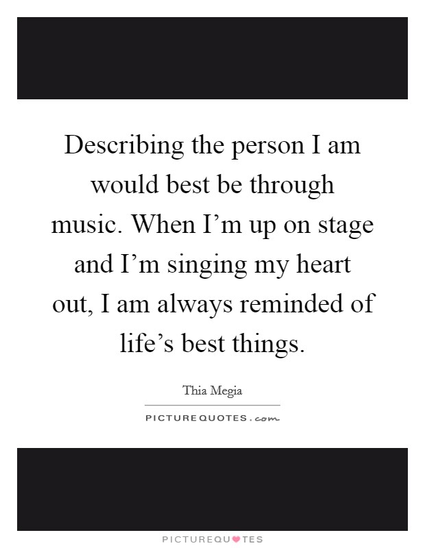 Describing the person I am would best be through music. When I'm up on stage and I'm singing my heart out, I am always reminded of life's best things. Picture Quote #1