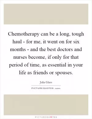 Chemotherapy can be a long, tough haul - for me, it went on for six months - and the best doctors and nurses become, if only for that period of time, as essential in your life as friends or spouses Picture Quote #1