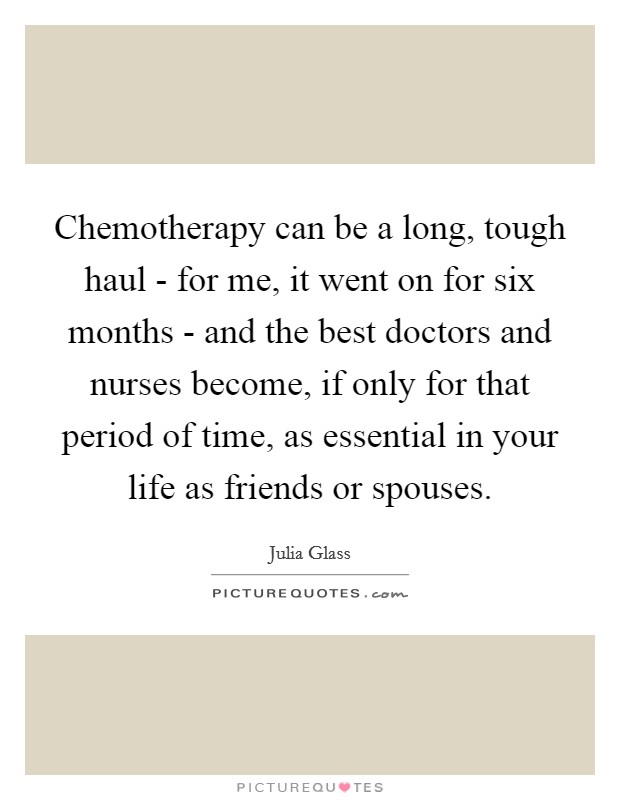 Chemotherapy can be a long, tough haul - for me, it went on for six months - and the best doctors and nurses become, if only for that period of time, as essential in your life as friends or spouses. Picture Quote #1