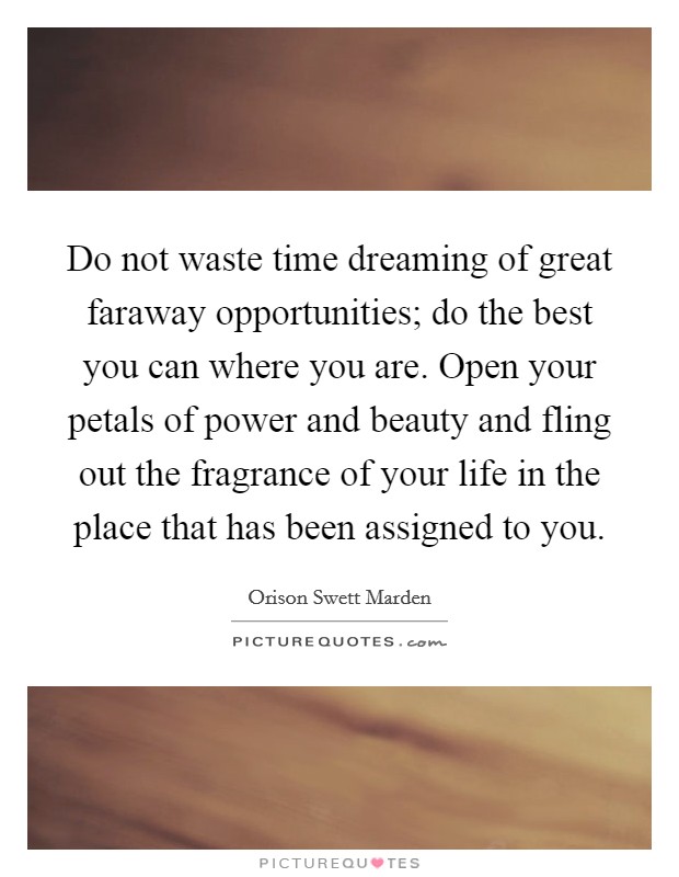 Do not waste time dreaming of great faraway opportunities; do the best you can where you are. Open your petals of power and beauty and fling out the fragrance of your life in the place that has been assigned to you. Picture Quote #1