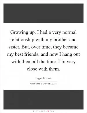 Growing up, I had a very normal relationship with my brother and sister. But, over time, they became my best friends, and now I hang out with them all the time. I’m very close with them Picture Quote #1