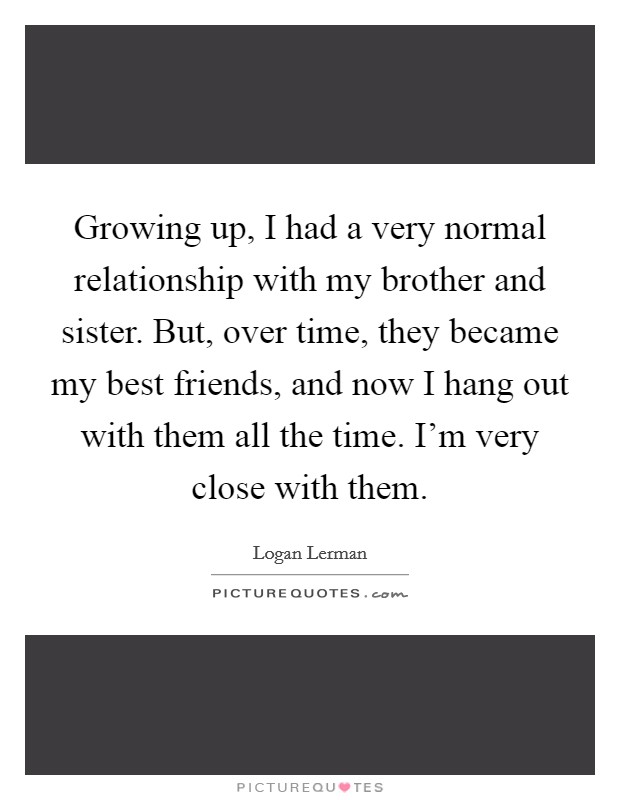 Growing up, I had a very normal relationship with my brother and sister. But, over time, they became my best friends, and now I hang out with them all the time. I'm very close with them. Picture Quote #1