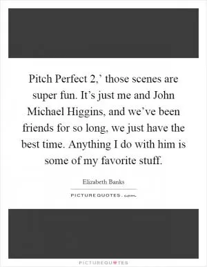 Pitch Perfect 2,’ those scenes are super fun. It’s just me and John Michael Higgins, and we’ve been friends for so long, we just have the best time. Anything I do with him is some of my favorite stuff Picture Quote #1