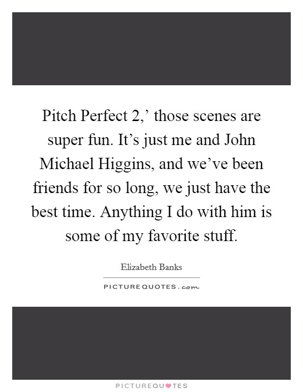 Pitch Perfect 2,' those scenes are super fun. It's just me and John Michael Higgins, and we've been friends for so long, we just have the best time. Anything I do with him is some of my favorite stuff. Picture Quote #1