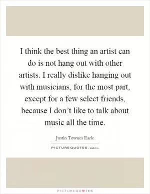 I think the best thing an artist can do is not hang out with other artists. I really dislike hanging out with musicians, for the most part, except for a few select friends, because I don’t like to talk about music all the time Picture Quote #1