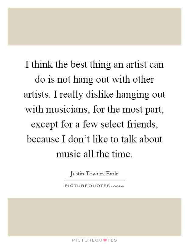 I think the best thing an artist can do is not hang out with other artists. I really dislike hanging out with musicians, for the most part, except for a few select friends, because I don't like to talk about music all the time. Picture Quote #1