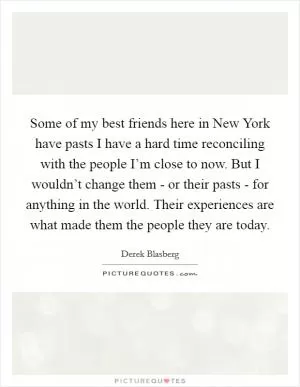 Some of my best friends here in New York have pasts I have a hard time reconciling with the people I’m close to now. But I wouldn’t change them - or their pasts - for anything in the world. Their experiences are what made them the people they are today Picture Quote #1
