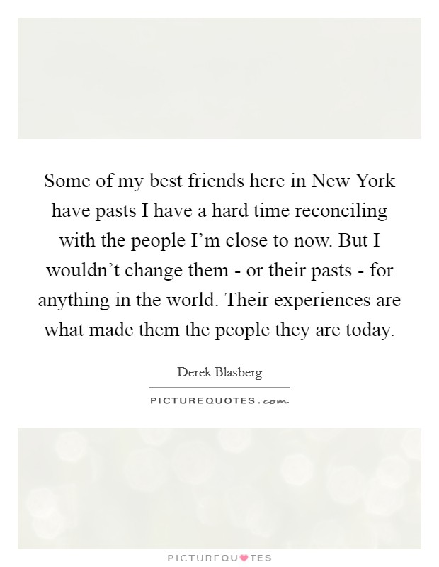 Some of my best friends here in New York have pasts I have a hard time reconciling with the people I'm close to now. But I wouldn't change them - or their pasts - for anything in the world. Their experiences are what made them the people they are today. Picture Quote #1