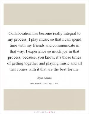 Collaboration has become really integral to my process. I play music so that I can spend time with my friends and communicate in that way. I experience so much joy in that process, because, you know, it’s those times of getting together and playing music and all that comes with it that are the best for me Picture Quote #1