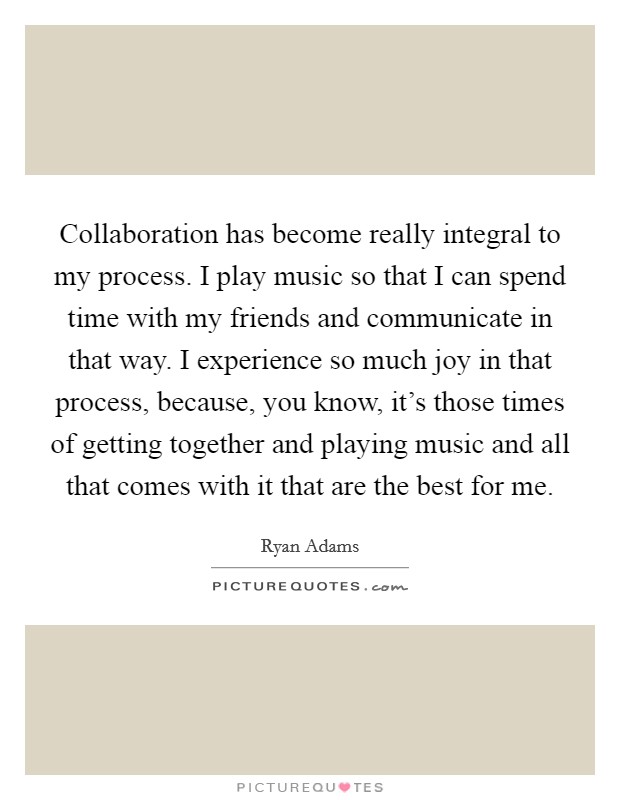 Collaboration has become really integral to my process. I play music so that I can spend time with my friends and communicate in that way. I experience so much joy in that process, because, you know, it's those times of getting together and playing music and all that comes with it that are the best for me. Picture Quote #1