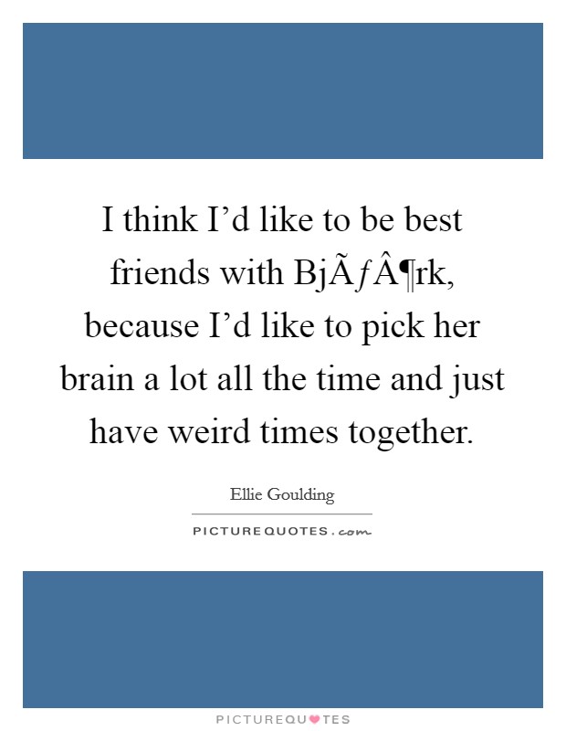 I think I'd like to be best friends with BjÃƒÂ¶rk, because I'd like to pick her brain a lot all the time and just have weird times together. Picture Quote #1
