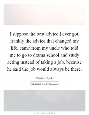I suppose the best advice I ever got, frankly the advice that changed my life, came from my uncle who told me to go to drama school and study acting instead of taking a job, because he said the job would always be there Picture Quote #1