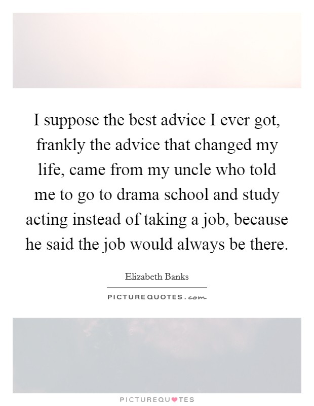 I suppose the best advice I ever got, frankly the advice that changed my life, came from my uncle who told me to go to drama school and study acting instead of taking a job, because he said the job would always be there. Picture Quote #1